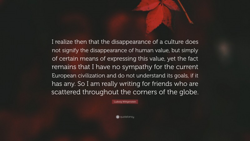 Ludwig Wittgenstein Quote: “I realize then that the disappearance of a culture does not signify the disappearance of human value, but simply of certain means of expressing this value, yet the fact remains that I have no sympathy for the current European civilization and do not understand its goals, if it has any. So I am really writing for friends who are scattered throughout the corners of the globe.”