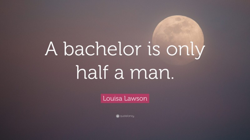 Louisa Lawson Quote: “A bachelor is only half a man.”