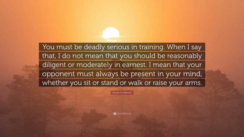 Gichin Funakoshi Quote: “You must be deadly serious in training. When I say that, I do not mean that you should be reasonably diligent or moderately in earnest. I mean that your opponent must always be present in your mind, whether you sit or stand or walk or raise your arms.”