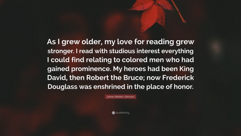 James Weldon Johnson Quote: “As I grew older, my love for reading grew stronger. I read with studious interest everything I could find relating to colored men who had gained prominence. My heroes had been King David, then Robert the Bruce; now Frederick Douglass was enshrined in the place of honor.”