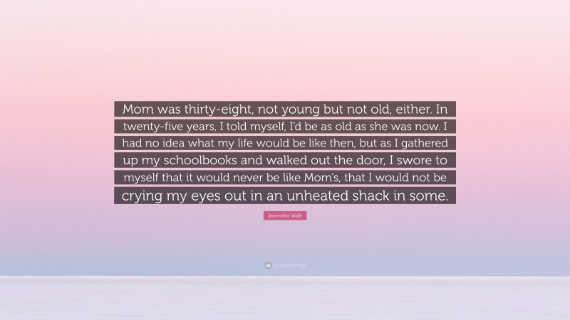Jeannette Walls Quote: “Mom was thirty-eight, not young but not old, either. In twenty-five years, I told myself, I’d be as old as she was now. I had no idea what my life would be like then, but as I gathered up my schoolbooks and walked out the door, I swore to myself that it would never be like Mom’s, that I would not be crying my eyes out in an unheated shack in some.”