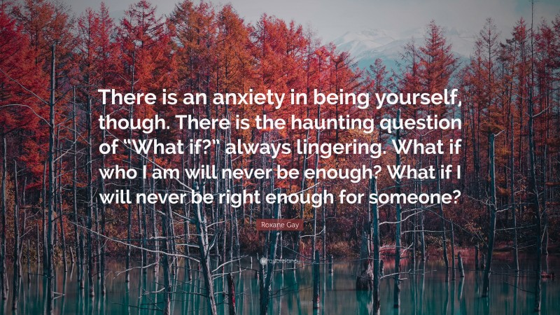 Roxane Gay Quote: “There is an anxiety in being yourself, though. There is the haunting question of “What if?” always lingering. What if who I am will never be enough? What if I will never be right enough for someone?”
