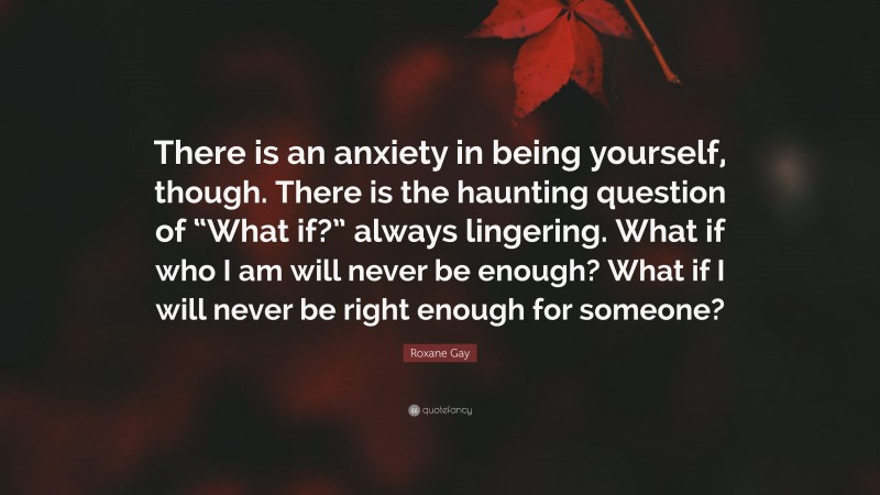 Roxane Gay Quote: “There is an anxiety in being yourself, though. There is the haunting question of “What if?” always lingering. What if who I am will never be enough? What if I will never be right enough for someone?”