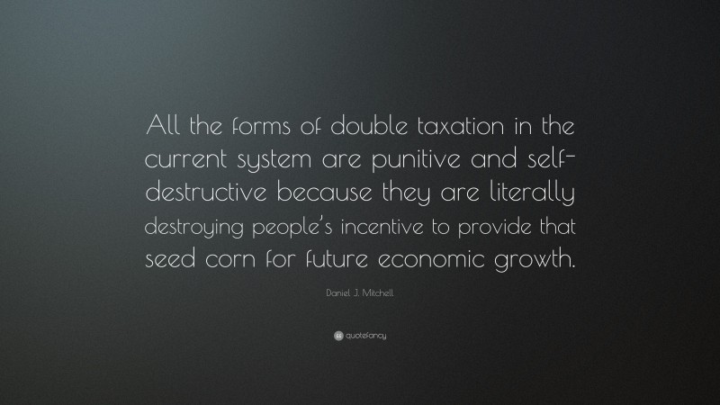 Daniel J. Mitchell Quote: “All the forms of double taxation in the current system are punitive and self-destructive because they are literally destroying people’s incentive to provide that seed corn for future economic growth.”