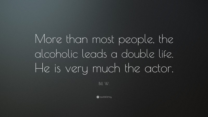 Bill W. Quote: “More than most people, the alcoholic leads a double life. He is very much the actor.”