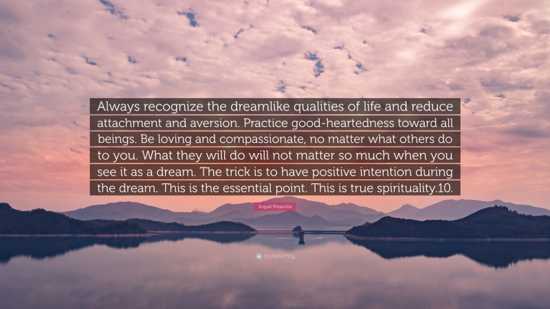 Sogyal Rinpoche Quote: “Always recognize the dreamlike qualities of life and reduce attachment and aversion. Practice good-heartedness toward all beings. Be loving and compassionate, no matter what others do to you. What they will do will not matter so much when you see it as a dream. The trick is to have positive intention during the dream. This is the essential point. This is true spirituality.10.”