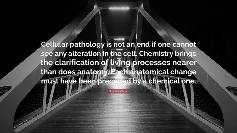 Rudolf Virchow Quote: “Cellular pathology is not an end if one cannot see any alteration in the cell. Chemistry brings the clarification of living processes nearer than does anatomy. Each anatomical change must have been preceded by a chemical one.”