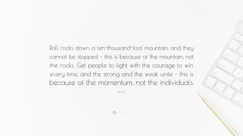 Du Mu Quote: “Roll rocks down a ten-thousand-foot mountain, and they cannot be stopped – this is because of the mountain, not the rocks. Get people to fight with the courage to win every time, and the strong and the weak unite – this is because of the momentum, not the individuals.”