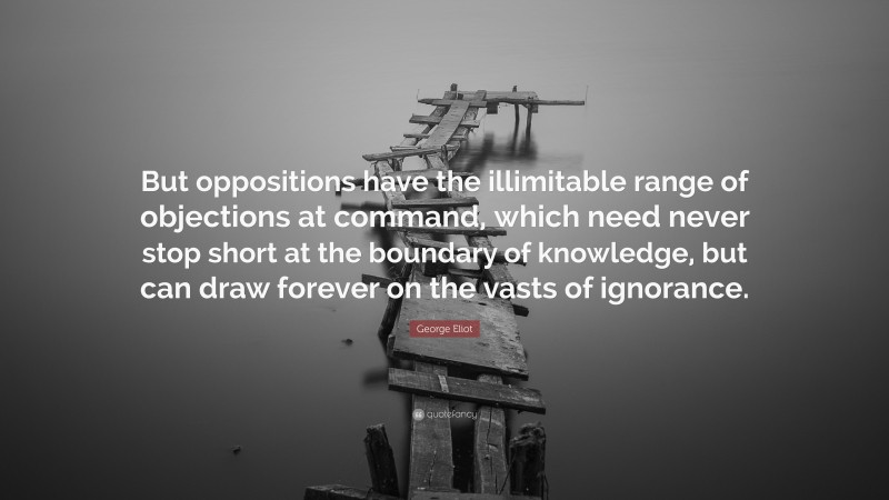 George Eliot Quote: “But oppositions have the illimitable range of objections at command, which need never stop short at the boundary of knowledge, but can draw forever on the vasts of ignorance.”