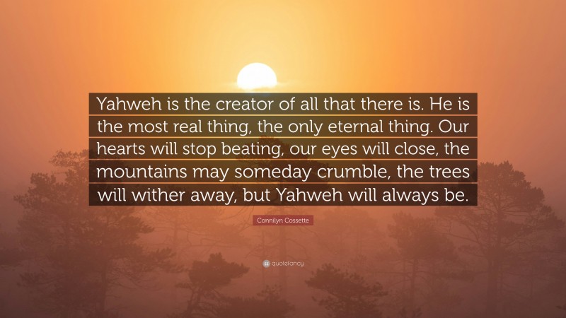 Connilyn Cossette Quote: “Yahweh is the creator of all that there is. He is the most real thing, the only eternal thing. Our hearts will stop beating, our eyes will close, the mountains may someday crumble, the trees will wither away, but Yahweh will always be.”