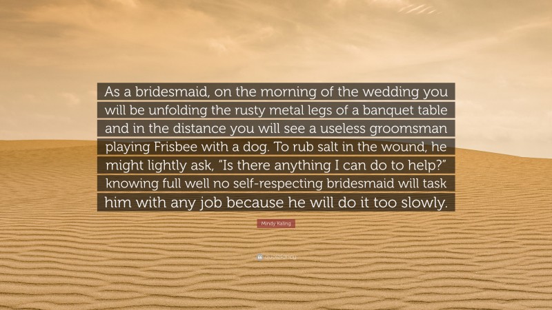 Mindy Kaling Quote: “As a bridesmaid, on the morning of the wedding you will be unfolding the rusty metal legs of a banquet table and in the distance you will see a useless groomsman playing Frisbee with a dog. To rub salt in the wound, he might lightly ask, “Is there anything I can do to help?” knowing full well no self-respecting bridesmaid will task him with any job because he will do it too slowly.”