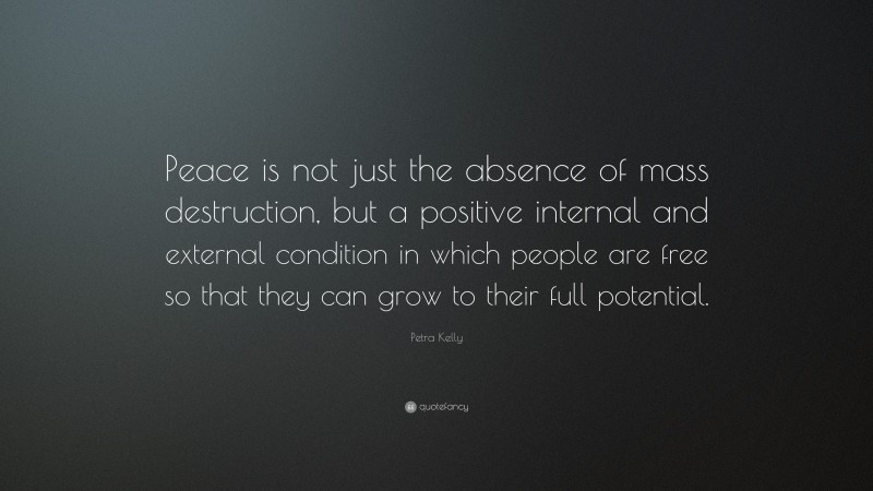 Petra Kelly Quote: “Peace is not just the absence of mass destruction, but a positive internal and external condition in which people are free so that they can grow to their full potential.”