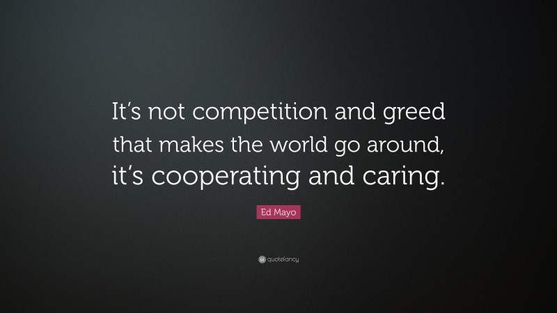 Ed Mayo Quote: “It’s not competition and greed that makes the world go around, it’s cooperating and caring.”