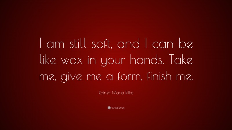 Rainer Maria Rilke Quote: “I am still soft, and I can be like wax in your hands. Take me, give me a form, finish me.”