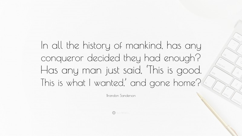 Brandon Sanderson Quote: “In all the history of mankind, has any conqueror decided they had enough? Has any man just said, ‘This is good. This is what I wanted,’ and gone home?”