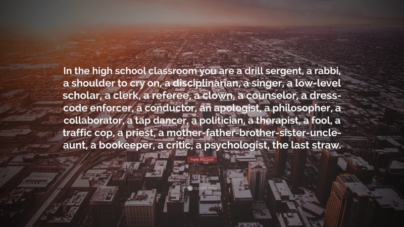 Frank McCourt Quote: “In the high school classroom you are a drill sergent, a rabbi, a shoulder to cry on, a disciplinarian, a singer, a low-level scholar, a clerk, a referee, a clown, a counselor, a dress-code enforcer, a conductor, an apologist, a philosopher, a collaborator, a tap dancer, a politician, a therapist, a fool, a traffic cop, a priest, a mother-father-brother-sister-uncle-aunt, a bookeeper, a critic, a psychologist, the last straw.”