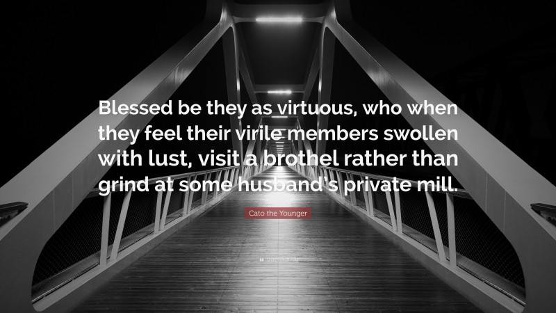 Cato the Younger Quote: “Blessed be they as virtuous, who when they feel their virile members swollen with lust, visit a brothel rather than grind at some husband’s private mill.”