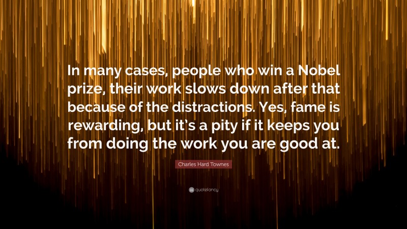 Charles Hard Townes Quote: “In many cases, people who win a Nobel prize, their work slows down after that because of the distractions. Yes, fame is rewarding, but it’s a pity if it keeps you from doing the work you are good at.”