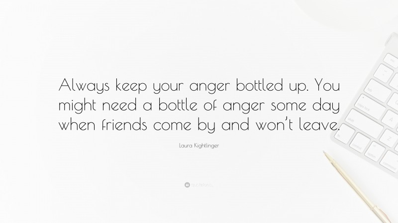 Laura Kightlinger Quote: “Always keep your anger bottled up. You might need a bottle of anger some day when friends come by and won’t leave.”
