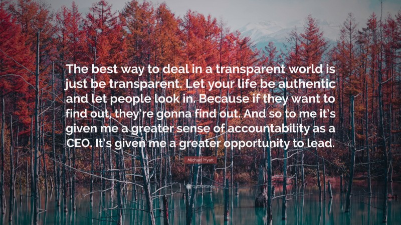Michael Hyatt Quote: “The best way to deal in a transparent world is just be transparent. Let your life be authentic and let people look in. Because if they want to find out, they’re gonna find out. And so to me it’s given me a greater sense of accountability as a CEO. It’s given me a greater opportunity to lead.”