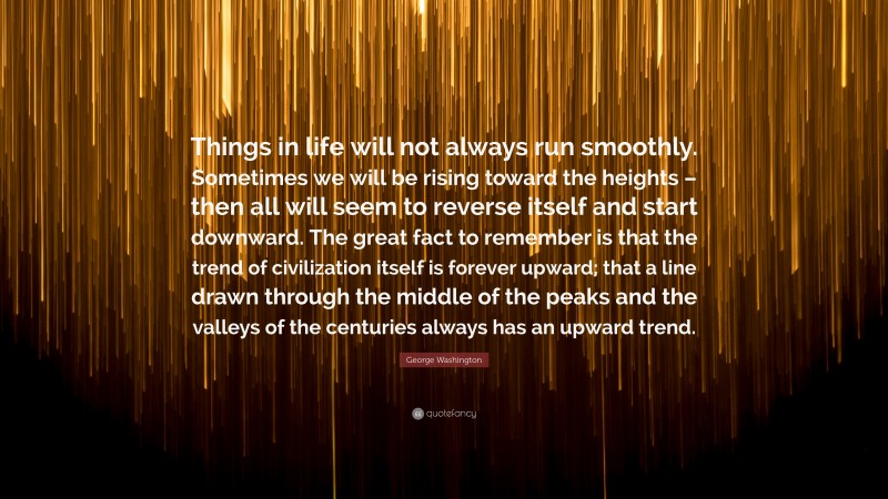 George Washington Quote: “Things in life will not always run smoothly. Sometimes we will be rising toward the heights – then all will seem to reverse itself and start downward. The great fact to remember is that the trend of civilization itself is forever upward; that a line drawn through the middle of the peaks and the valleys of the centuries always has an upward trend.”
