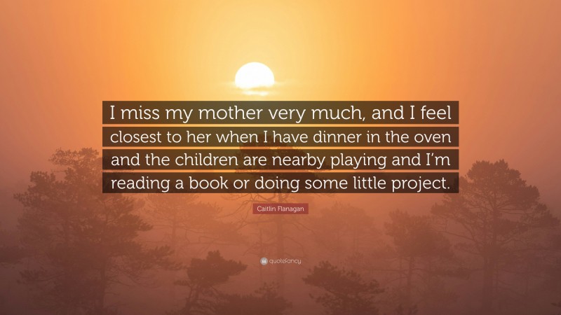 Caitlin Flanagan Quote: “I miss my mother very much, and I feel closest to her when I have dinner in the oven and the children are nearby playing and I’m reading a book or doing some little project.”