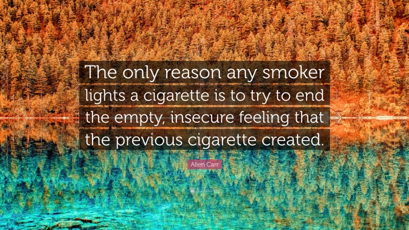 Allen Carr Quote: “The only reason any smoker lights a cigarette is to try to end the empty, insecure feeling that the previous cigarette created.”
