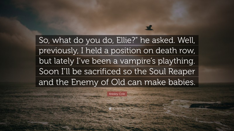 Kresley Cole Quote: “So, what do you do, Ellie?” he asked. Well, previously, I held a position on death row, but lately I’ve been a vampire’s plaything. Soon I’ll be sacrificed so the Soul Reaper and the Enemy of Old can make babies.”