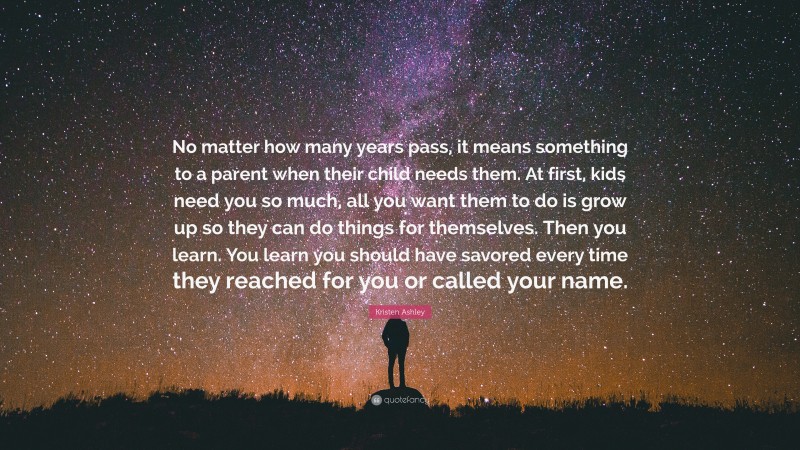 Kristen Ashley Quote: “No matter how many years pass, it means something to a parent when their child needs them. At first, kids need you so much, all you want them to do is grow up so they can do things for themselves. Then you learn. You learn you should have savored every time they reached for you or called your name.”