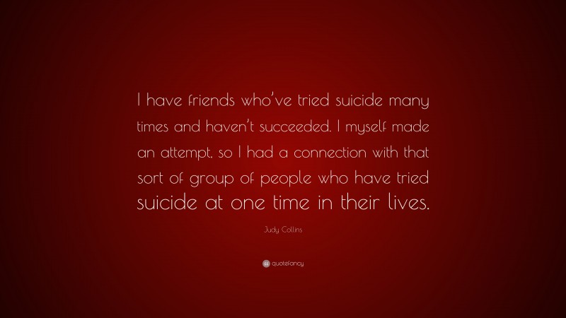 Judy Collins Quote: “I have friends who’ve tried suicide many times and haven’t succeeded. I myself made an attempt, so I had a connection with that sort of group of people who have tried suicide at one time in their lives.”