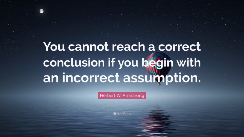 Herbert W. Armstrong Quote: “You cannot reach a correct conclusion if you begin with an incorrect assumption.”