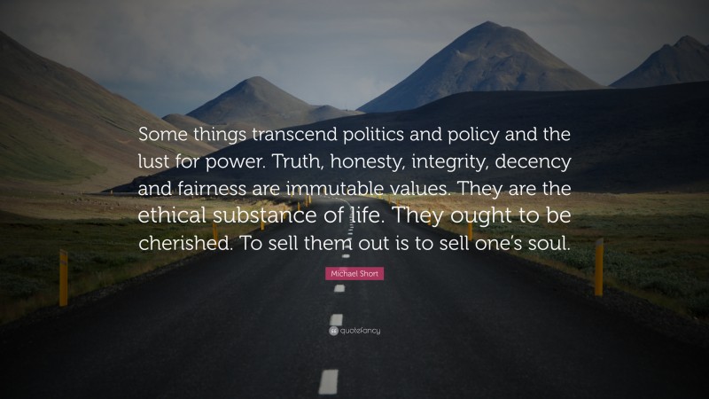 Michael Short Quote: “Some things transcend politics and policy and the lust for power. Truth, honesty, integrity, decency and fairness are immutable values. They are the ethical substance of life. They ought to be cherished. To sell them out is to sell one’s soul.”