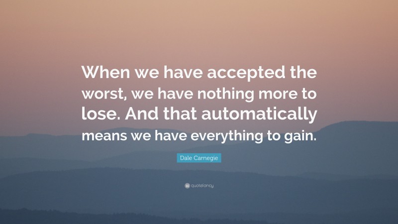 Dale Carnegie Quote: “When we have accepted the worst, we have nothing more to lose. And that automatically means we have everything to gain.”