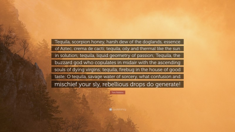 Tom Robbins Quote: “Tequila, scorpion honey, harsh dew of the doglands, essence of Aztec, crema de cacti; tequila, oily and thermal like the sun in solution; tequila, liquid geometry of passion; Tequila, the buzzard god who copulates in midair with the ascending souls of dying virgins; tequila, firebug in the house of good taste; O tequila, savage water of sorcery, what confusion and mischief your sly, rebellious drops do generate!”