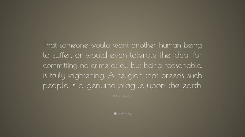 Richard Carrier Quote: “That someone would want another human being to suffer, or would even tolerate the idea, for committing no crime at all but being reasonable, is truly frightening. A religion that breeds such people is a genuine plague upon the earth.”