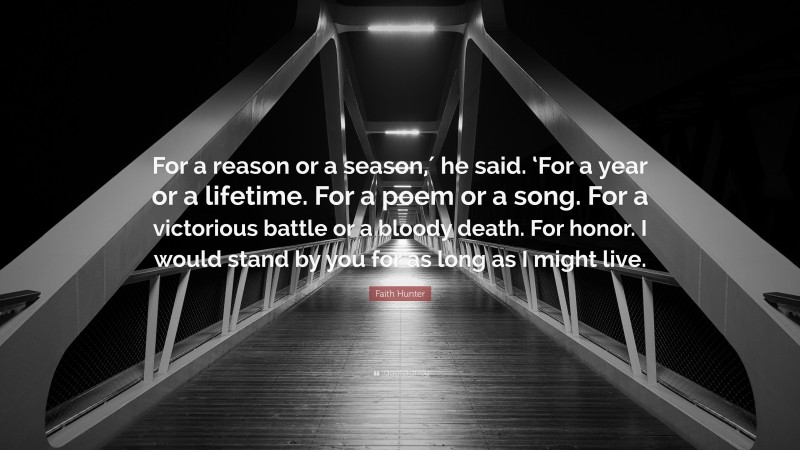 Faith Hunter Quote: “For a reason or a season,′ he said. ‘For a year or a lifetime. For a poem or a song. For a victorious battle or a bloody death. For honor. I would stand by you for as long as I might live.”