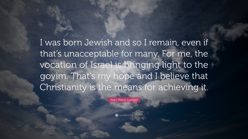 Jean-Marie Lustiger Quote: “I was born Jewish and so I remain, even if that’s unacceptable for many. For me, the vocation of Israel is bringing light to the goyim. That’s my hope and I believe that Christianity is the means for achieving it.”