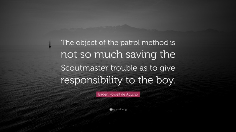 Baden Powell de Aquino Quote: “The object of the patrol method is not so much saving the Scoutmaster trouble as to give responsibility to the boy.”