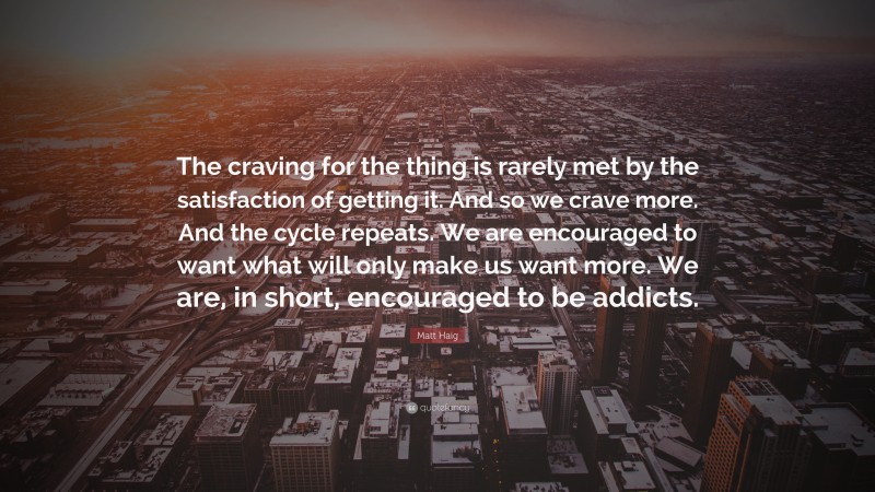Matt Haig Quote: “The craving for the thing is rarely met by the satisfaction of getting it. And so we crave more. And the cycle repeats. We are encouraged to want what will only make us want more. We are, in short, encouraged to be addicts.”