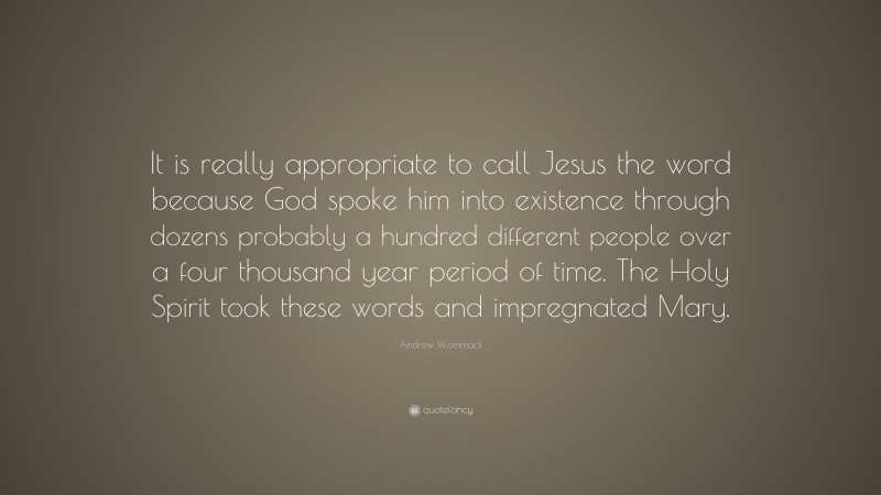 Andrew Wommack Quote: “It is really appropriate to call Jesus the word because God spoke him into existence through dozens probably a hundred different people over a four thousand year period of time. The Holy Spirit took these words and impregnated Mary.”