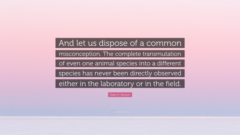 Dean H. Kenyon Quote: “And let us dispose of a common misconception. The complete transmutation of even one animal species into a different species has never been directly observed either in the laboratory or in the field.”