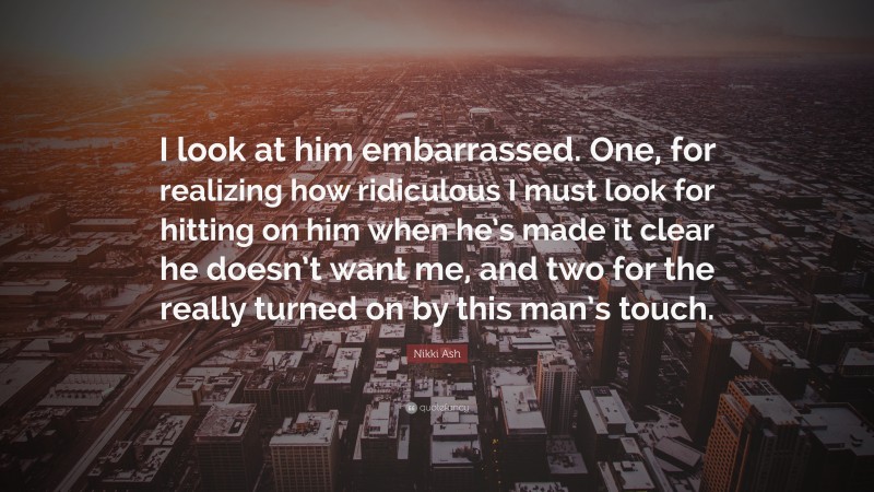 Nikki Ash Quote: “I look at him embarrassed. One, for realizing how ridiculous I must look for hitting on him when he’s made it clear he doesn’t want me, and two for the really turned on by this man’s touch.”