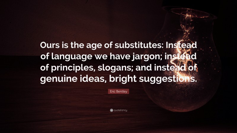 Eric Bentley Quote: “Ours is the age of substitutes: Instead of language we have jargon; instead of principles, slogans; and instead of genuine ideas, bright suggestions.”
