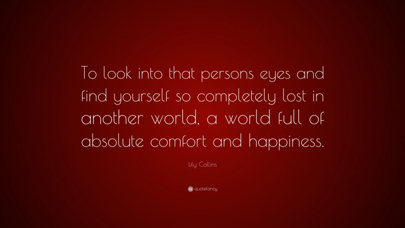 Lily Collins Quote: “To look into that persons eyes and find yourself so completely lost in another world, a world full of absolute comfort and happiness.”