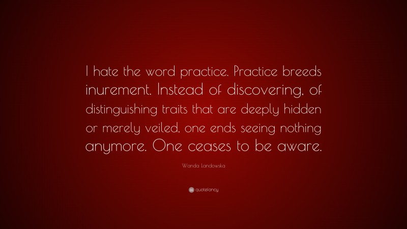 Wanda Landowska Quote: “I hate the word practice. Practice breeds inurement. Instead of discovering, of distinguishing traits that are deeply hidden or merely veiled, one ends seeing nothing anymore. One ceases to be aware.”