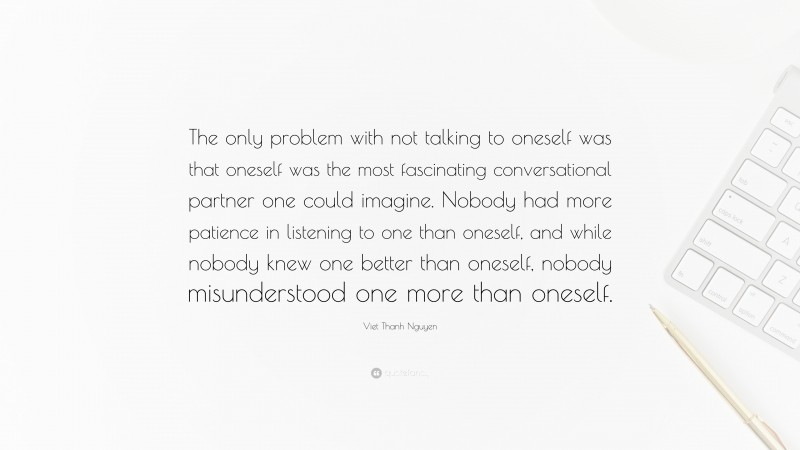 Viet Thanh Nguyen Quote: “The only problem with not talking to oneself was that oneself was the most fascinating conversational partner one could imagine. Nobody had more patience in listening to one than oneself, and while nobody knew one better than oneself, nobody misunderstood one more than oneself.”