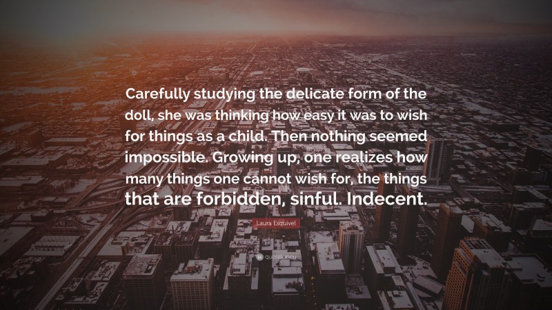 Laura Esquivel Quote: “Carefully studying the delicate form of the doll, she was thinking how easy it was to wish for things as a child. Then nothing seemed impossible. Growing up, one realizes how many things one cannot wish for, the things that are forbidden, sinful. Indecent.”