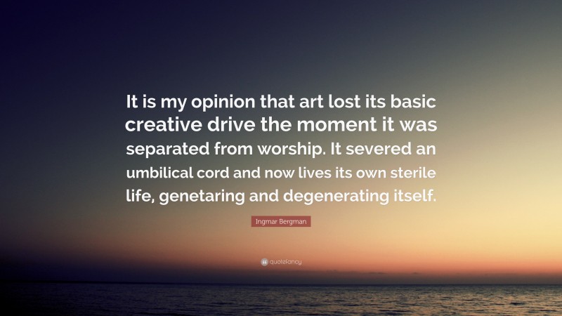 Ingmar Bergman Quote: “It is my opinion that art lost its basic creative drive the moment it was separated from worship. It severed an umbilical cord and now lives its own sterile life, genetaring and degenerating itself.”