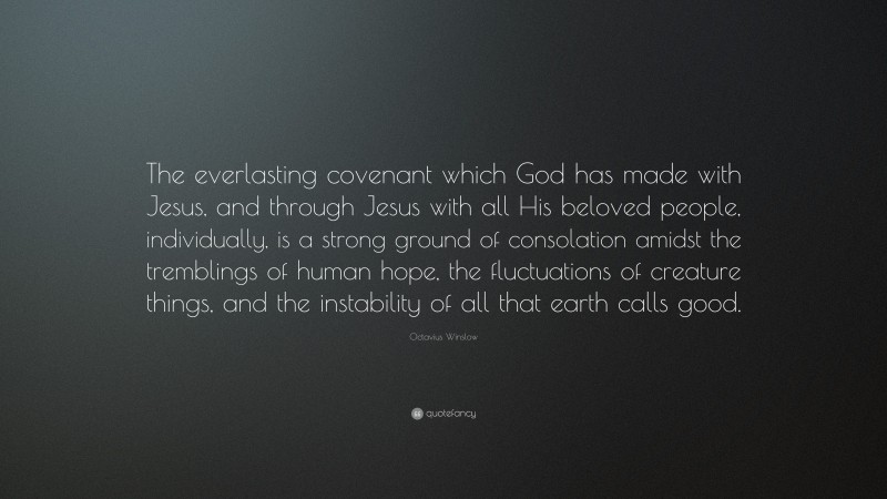 Octavius Winslow Quote: “The everlasting covenant which God has made with Jesus, and through Jesus with all His beloved people, individually, is a strong ground of consolation amidst the tremblings of human hope, the fluctuations of creature things, and the instability of all that earth calls good.”