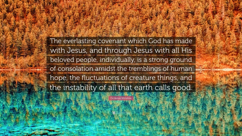 Octavius Winslow Quote: “The everlasting covenant which God has made with Jesus, and through Jesus with all His beloved people, individually, is a strong ground of consolation amidst the tremblings of human hope, the fluctuations of creature things, and the instability of all that earth calls good.”